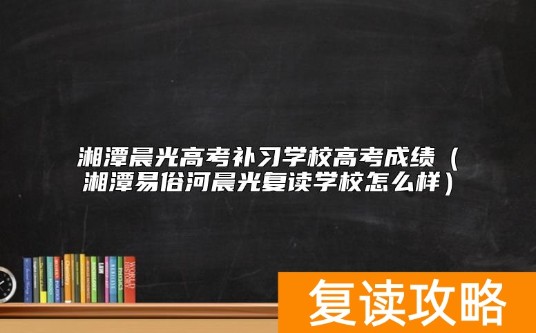湘潭晨光高考补习学校高考成绩（湘潭易俗河晨光复读学校怎么样）