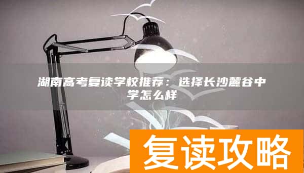 湖南高考复读学校推荐：选择长沙麓谷中学怎么样