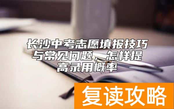 长沙中考志愿填报技巧与常见问题，怎样提高录用概率